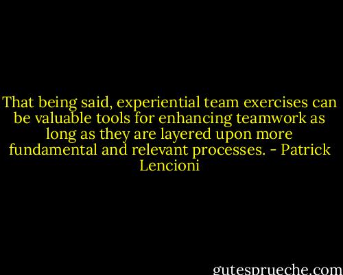 That being said, experiential team exercises can be valuable tools for enhancing teamwork as long as they are layered upon more fundamental and relevant processes. - Patrick Lencioni