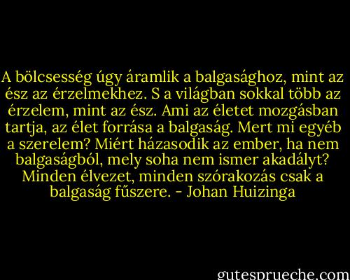 A bölcsesség úgy áramlik a balgasághoz, mint az ész az érzelmekhez. S a világban sokkal több az érzelem, mint az ész. Ami az életet mozgásban tartja, az élet forrása a balgaság. Mert mi egyéb a szerelem? Miért házasodik az ember, ha nem balgaságból, mely soha nem ismer akadályt? Minden élvezet, minden szórakozás csak a balgaság fűszere. - Johan Huizinga
