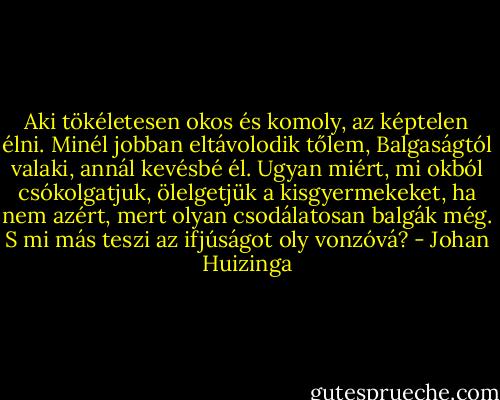 Aki tökéletesen okos és komoly, az képtelen élni. Minél jobban eltávolodik tőlem, Balgaságtól valaki, annál kevésbé él. Ugyan miért, mi okból csókolgatjuk, ölelgetjük a kisgyermekeket, ha nem azért, mert olyan csodálatosan balgák még. S mi más teszi az ifjúságot oly vonzóvá? - Johan Huizinga