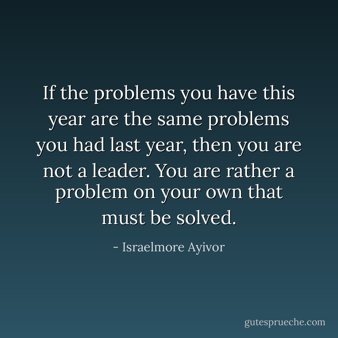 If the problems you have this year are the same problems you had last year, then you are not a leader. You are rather a problem on your own that must be solved. - Israelmore Ayivor