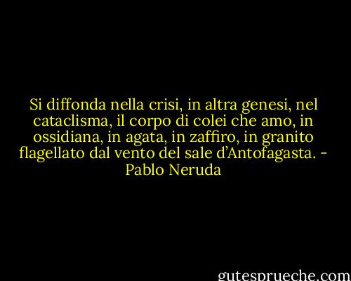 Si diffonda nella crisi,<br />in altra genesi, nel cataclisma,<br />il corpo di colei che amo,<br />in ossidiana, in agata, in zaffiro,<br />in granito flagellato<br />dal vento del sale d’Antofagasta. - Pablo Neruda