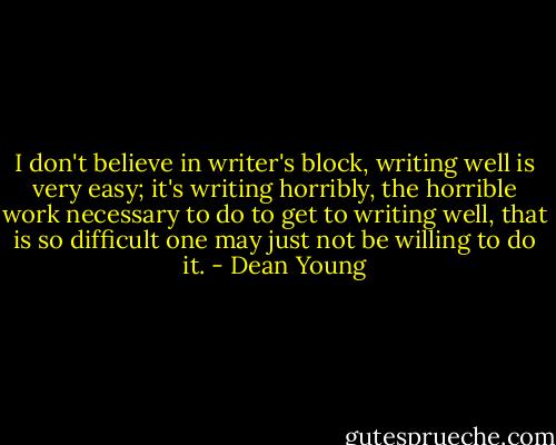I don't believe in writer's block, writing well is very easy; it's writing horribly, the horrible work necessary to do to get to writing well, that is so difficult one may just not be willing to do it. - Dean Young