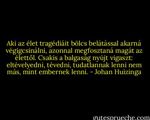Aki az élet tragédiáit bölcs belátással akarná végigcsinálni, azonnal megfosztaná magát az élettől. Csakis a balgaság nyújt vigaszt: eltévelyedni, tévedni, tudatlannak lenni nem más, mint embernek lenni. - Johan Huizinga