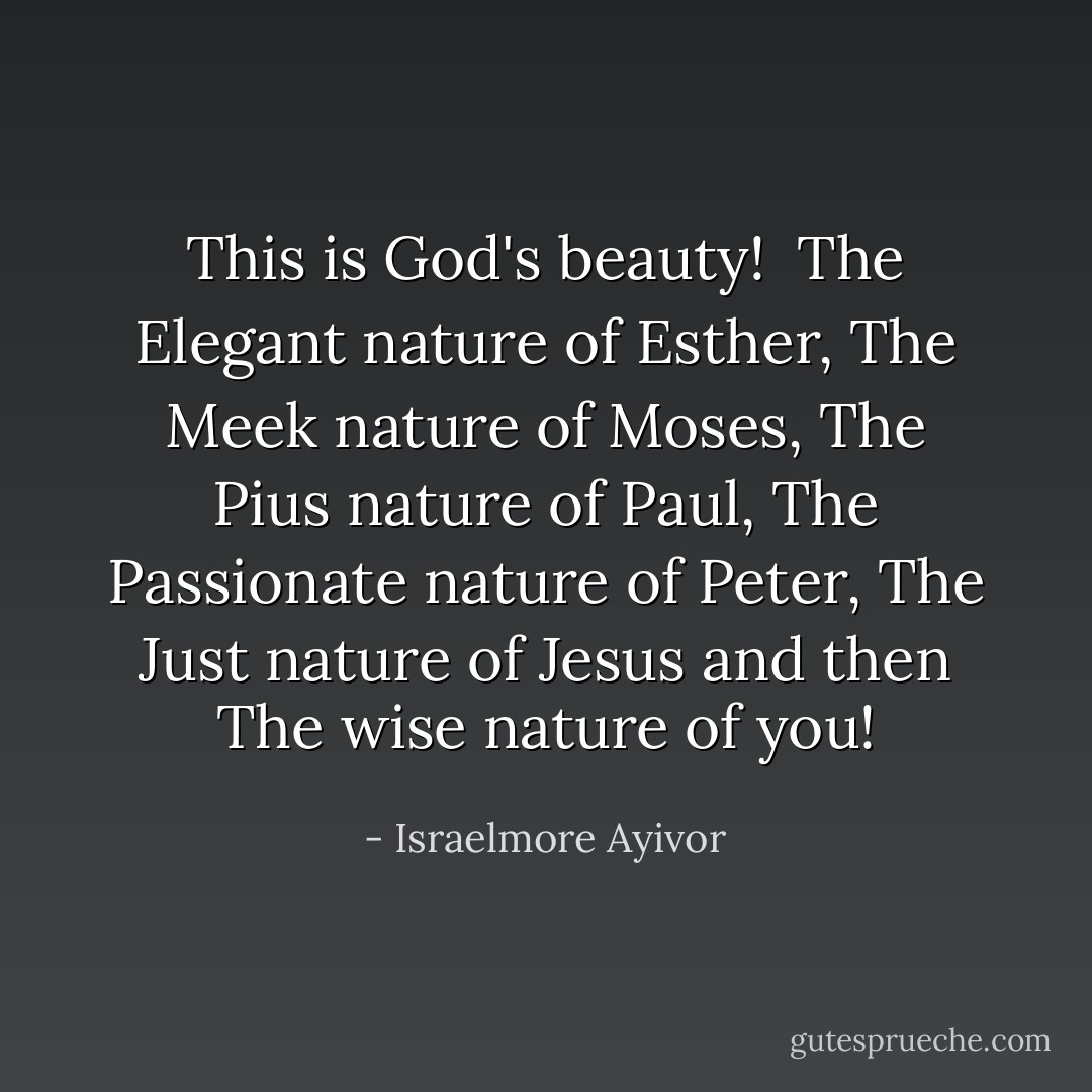 This is God's beauty!<br /><br />The Elegant nature of Esther,<br />The Meek nature of Moses,<br />The Pius nature of Paul,<br />The Passionate nature of Peter,<br />The Just nature of Jesus and then<br />The wise nature of you! - Israelmore Ayivor