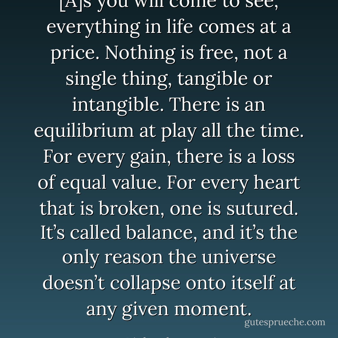[A]s you will come to see, everything in life comes at a price. Nothing is free, not a single thing, tangible or intangible. There is an equilibrium at play all the time. For every gain, there is a loss of equal value. For every heart that is broken, one is sutured. It’s called balance, and it’s the only reason the universe doesn’t collapse onto itself at any given moment. - Richard     Harris
