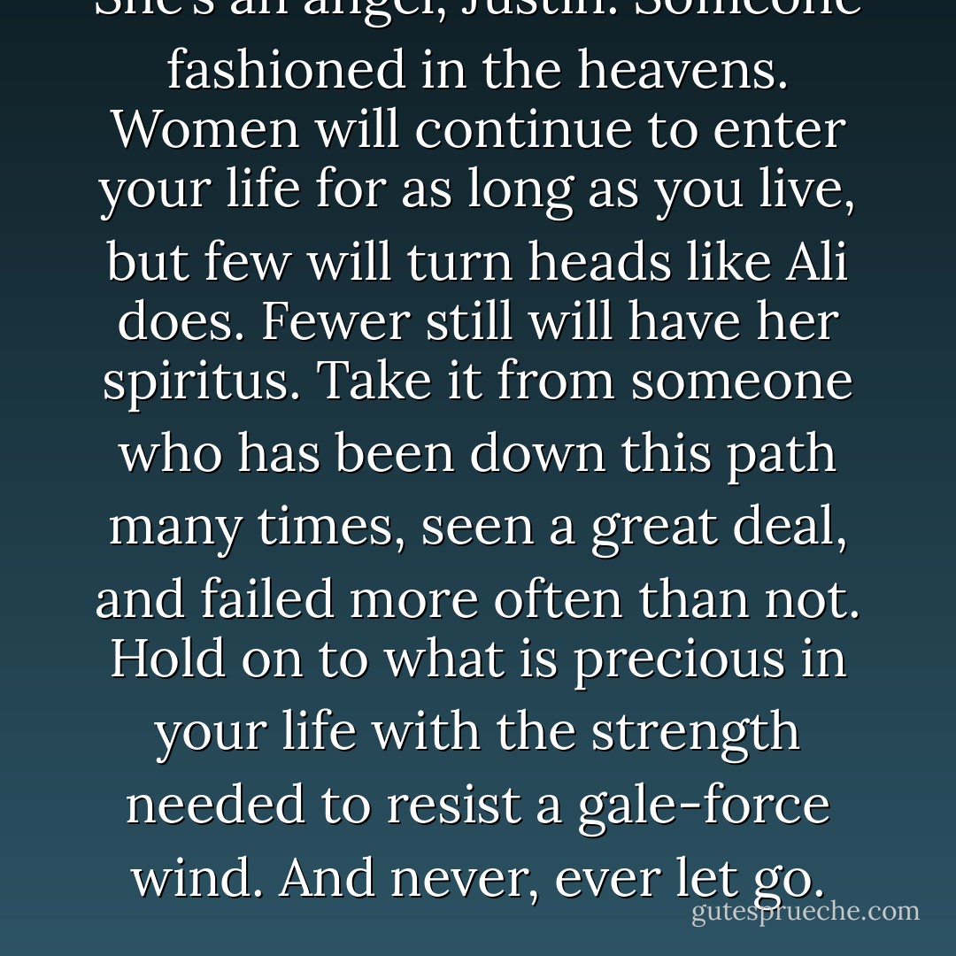 She’s an angel, Justin. Someone fashioned in the heavens. Women will continue to enter your life for as long as you live, but few will turn heads like Ali does. Fewer still will have her spiritus. Take it from someone who has been down this path many times, seen a great deal, and failed more often than not. Hold on to what is precious in your life with the strength needed to resist a gale-force wind. And never, ever let go. - Richard     Harris
