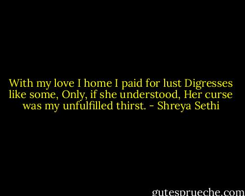 With my love I home<br />I paid for lust<br />Digresses like some,<br />Only, if she understood,<br />Her curse was my unfulfilled thirst. - Shreya Sethi