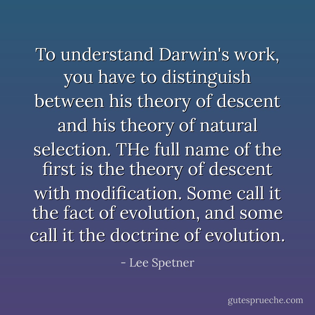 To understand Darwin's work, you have to distinguish between his theory of descent and his theory of natural selection. THe full name of the first is the theory of descent with modification. Some call it the fact of evolution, and some call it the doctrine of evolution. - Lee Spetner