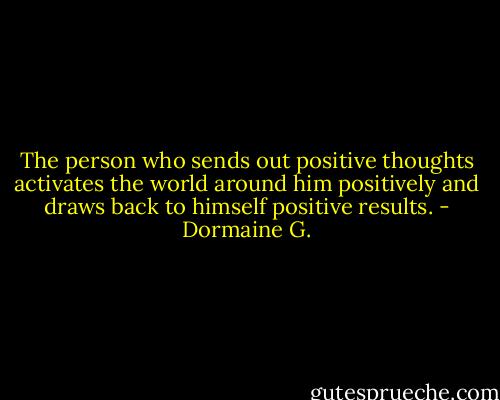 The person who sends out positive thoughts activates the world around him positively and draws back to himself positive results. - Dormaine G.