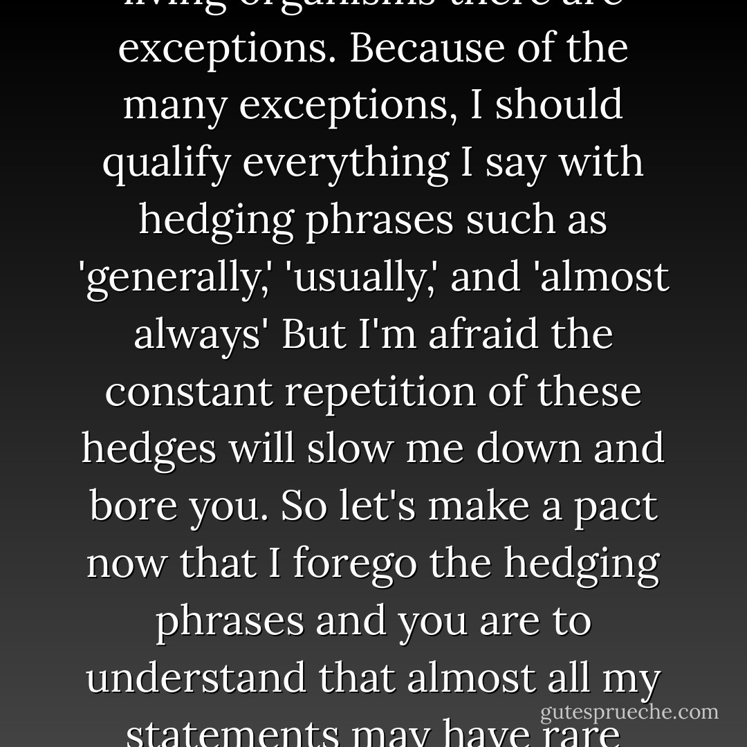 Life is so diversified that to any statement I could make about living organisms there are exceptions. Because of the many exceptions, I should qualify everything I say with hedging phrases such as 'generally,' 'usually,' and 'almost always' But I'm afraid the constant repetition of these hedges will slow me down and bore you. So let's make a pact now that I forego the hedging phrases and you are to understand that almost all my statements may have rare exceptions. - Lee Spetner