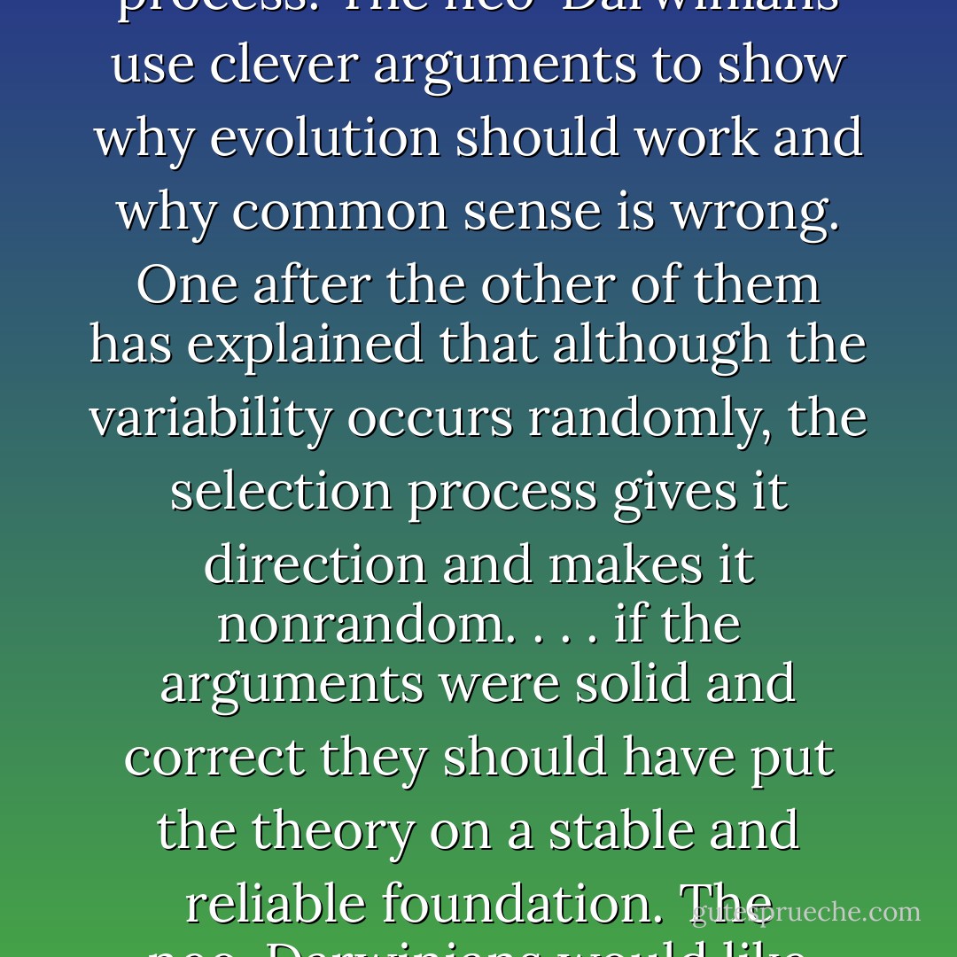Common sense says that the amazing complexity of life cannot arise out of a random process. The neo-Darwinians use clever arguments to show why evolution should work and why common sense is wrong. One after the other of them has explained that although the variability occurs randomly, the selection process gives it direction and makes it nonrandom. . . . if the arguments were solid and correct they should have put the theory on a stable and reliable foundation. The neo-Darwinians would like everyone to believe they have done that. - Lee Spetner
