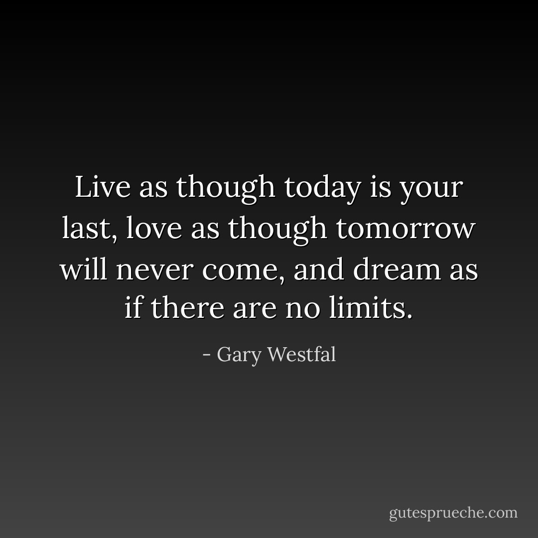 Live as though today is your last, love as though tomorrow will never come, and dream as if there are no limits. - Gary Westfal