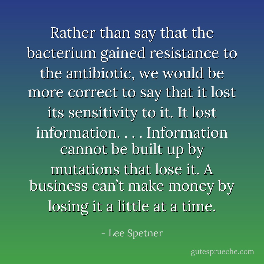 Rather than say that the bacterium gained resistance to the antibiotic, we would be more correct to say that it lost its sensitivity to it. It lost information. . . . Information cannot be built up by mutations that lose it. A business can’t make money by losing it a little at a time. - Lee Spetner