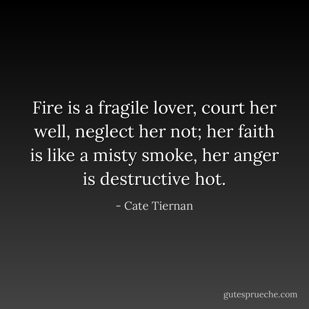 Fire is a fragile lover, court her well, neglect her not; her faith is like a misty smoke, her anger is destructive hot. - Cate Tiernan