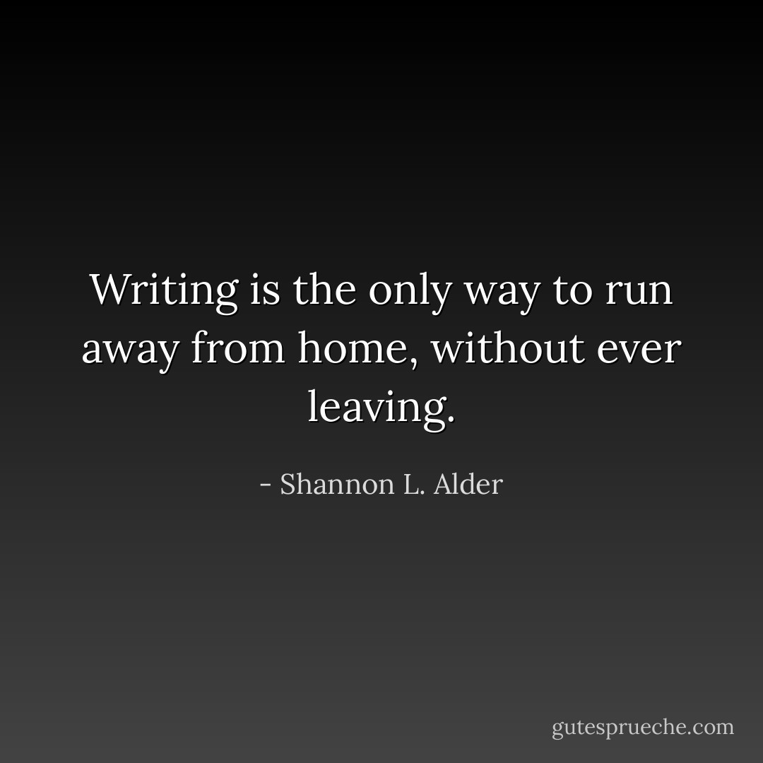 Writing is the only way to run away from home, without ever leaving. - Shannon L. Alder