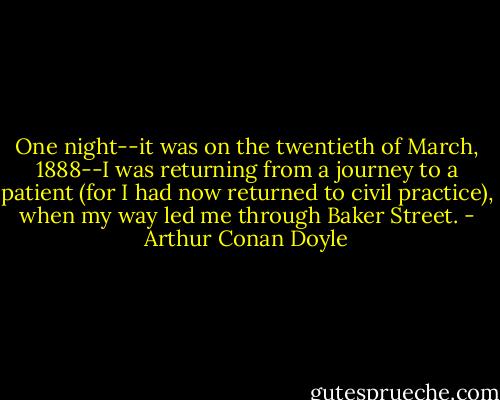 One night--it was on the twentieth of March, 1888--I was returning from a journey to a patient (for I had now returned to civil practice), when my way led me through Baker Street. - Arthur Conan Doyle