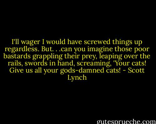 I'll wager I would have screwed things up regardless. But. . .can you imagine those poor bastards grappling their prey, leaping over the rails, swords in hand, screaming, 'Your cats! Give us all your gods-damned cats! - Scott Lynch
