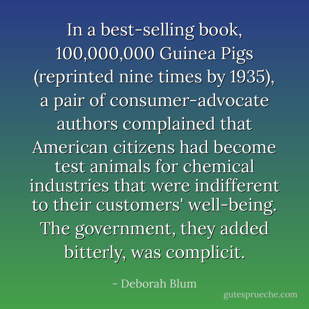 In a best-selling book, 100,000,000 Guinea Pigs (reprinted nine times by 1935), a pair of consumer-advocate authors complained that American citizens had become test animals for chemical industries that were indifferent to their customers' well-being. The government, they added bitterly, was complicit. - Deborah Blum