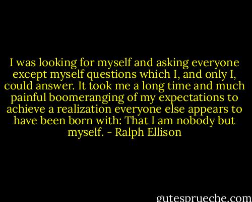 I was looking for myself and asking everyone except myself questions which I, and only I, could answer. It took me a long time and much painful boomeranging of my expectations to achieve a realization everyone else appears to have been born with: That I am nobody but myself. - Ralph Ellison