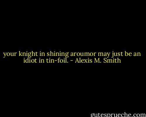your knight in shining aroumor may just be an idiot in tin-foil. - Alexis M. Smith