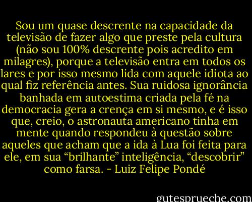 Sou um quase descrente na capacidade da televisão de fazer algo que preste pela cultura (não sou 100% descrente pois acredito em milagres), porque a televisão entra em todos os lares e por isso mesmo lida com aquele idiota ao qual fiz referência antes. Sua ruidosa ignorância banhada em autoestima criada pela fé na democracia gera a crença em si mesmo, e é isso que, creio, o astronauta americano tinha em mente quando respondeu à questão sobre aqueles que acham que a ida à Lua foi feita para ele, em sua “brilhante” inteligência, “descobrir” como farsa. - Luiz Felipe Pondé