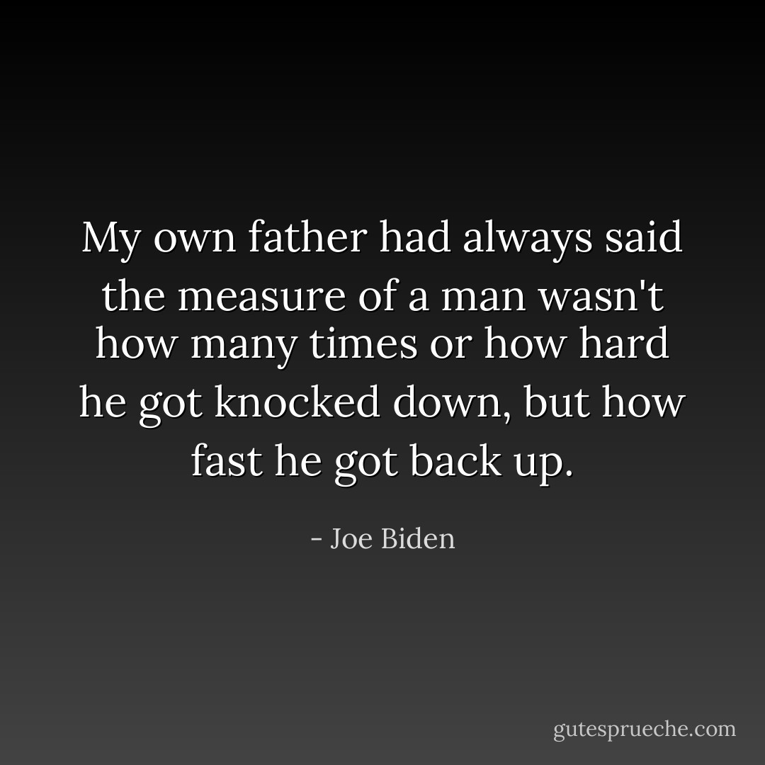 My own father had always said the measure of a man wasn't how many times or how hard he got knocked down, but how fast he got back up. - Joe Biden