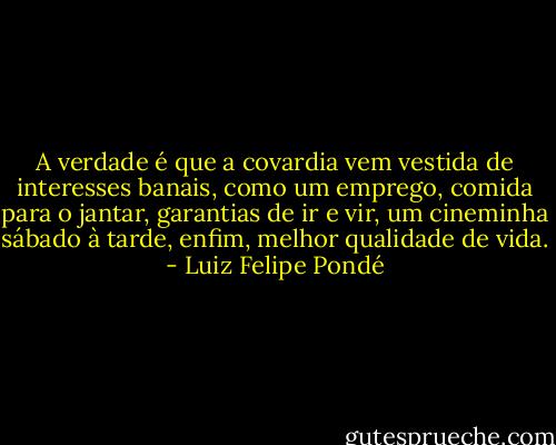 A verdade é que a covardia vem vestida de interesses banais, como um emprego, comida para o jantar, garantias de ir e vir, um cineminha sábado à tarde, enfim, melhor qualidade de vida. - Luiz Felipe Pondé