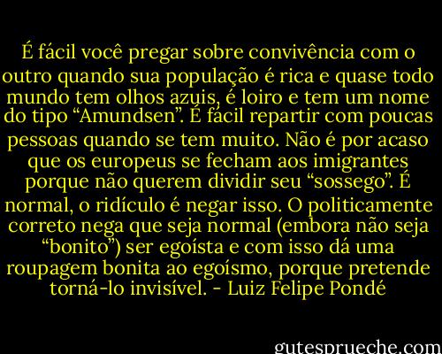 É fácil você pregar sobre convivência com o outro quando sua população é rica e quase todo mundo tem olhos azuis, é loiro e tem um nome do tipo “Amundsen”. É fácil repartir com poucas pessoas quando se tem muito. Não é por acaso que os europeus se fecham aos imigrantes porque não querem dividir seu “sossego”. É normal, o ridículo é negar isso. O politicamente correto nega que seja normal (embora não seja “bonito”) ser egoísta e com isso dá uma roupagem bonita ao egoísmo, porque pretende torná-lo invisível. - Luiz Felipe Pondé
