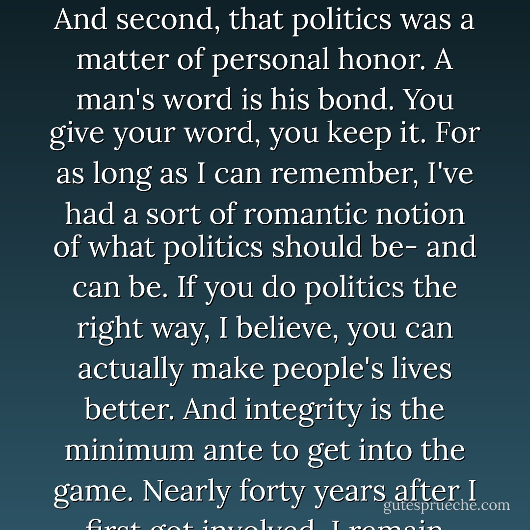 He wanted me to understand two big things: First, that nobody, no group, is above others. Public servants are obliged to level with everybody, whether or not they'll like what he has to say. And second, that politics was a matter of personal honor. A man's word is his bond. You give your word, you keep it. For as long as I can remember, I've had a sort of romantic notion of what politics should be- and can be. If you do politics the right way, I believe, you can actually make people's lives better. And integrity is the minimum ante to get into the game. Nearly forty years after I first got involved, I remain captivated by the possibilities of politics and public service. In fact, I believe- as I know my grandpop did- that my chosen profession is a noble calling. - Joe Biden