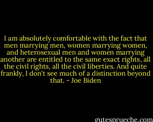 I am absolutely comfortable with the fact that men marrying men, women marrying women, and heterosexual men and women marrying another are entitled to the same exact rights, all the civil rights, all the civil liberties. And quite frankly, I don't see much of a distinction beyond that. - Joe Biden