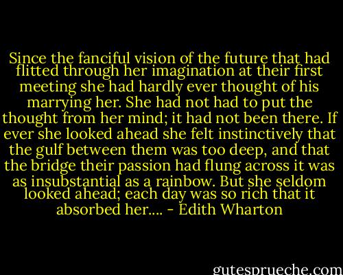 Since the fanciful vision of the future that had flitted through her imagination at their first meeting she had hardly ever thought of his marrying her. She had not had to put the thought from her mind; it had not been there. If ever she looked ahead she felt instinctively that the gulf between them was too deep, and that the bridge their passion had flung across it was as insubstantial as a rainbow. But she seldom looked ahead; each day was so rich that it absorbed her.... - Edith Wharton