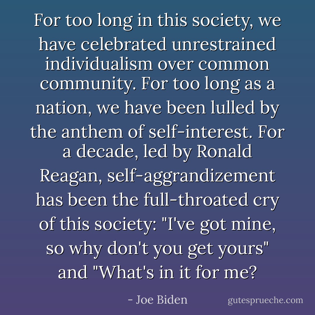 For too long in this society, we have celebrated unrestrained individualism over common community. For too long as a nation, we have been lulled by the anthem of self-interest. For a decade, led by Ronald Reagan, self-aggrandizement has been the full-throated cry of this society: "I've got mine, so why don't you get yours" and "What's in it for me? - Joe Biden