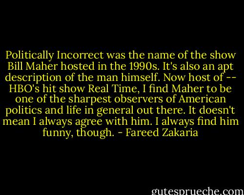 Politically Incorrect was the name of the show Bill Maher hosted in the 1990s. It's also an apt description of the man himself. Now host of -- HBO's hit show Real Time, I find Maher to be one of the sharpest observers of American politics and life in general out there. It doesn't mean I always agree with him. I always find him funny, though. - Fareed Zakaria