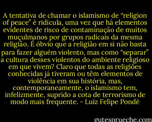 A tentativa de chamar o islamismo de “religion of peace” é ridícula, uma vez que há elementos evidentes de risco de contaminação de muitos muçulmanos por grupos radicais da mesma religião. É óbvio que a religião em si não basta para fazer alguém violento, mas como “separar” a cultura desses violentos do ambiente religioso em que vivem? Claro que todas as<br />religiões conhecidas já tiveram ou têm elementos de violência em sua história, mas, contemporaneamente, o islamismo tem, infelizmente, suprido a cota de terrorismo de modo mais frequente. - Luiz Felipe Pondé