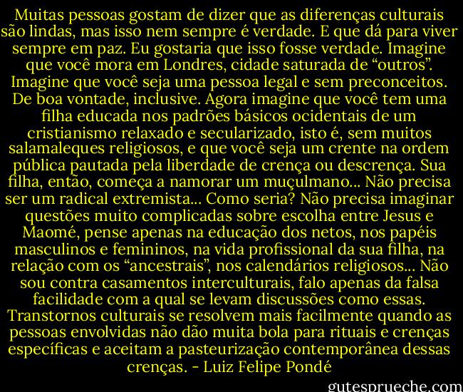 Muitas pessoas gostam de dizer que as diferenças culturais são lindas, mas isso nem sempre é verdade. E que dá para viver sempre em paz. Eu gostaria que isso fosse verdade. Imagine que você mora em Londres, cidade saturada de “outros”. Imagine que você seja uma pessoa legal e sem preconceitos. De boa vontade, inclusive. Agora imagine que você tem uma filha educada nos padrões básicos ocidentais de um cristianismo relaxado e secularizado, isto é, sem muitos salamaleques religiosos, e que você seja um crente na ordem pública pautada pela liberdade de crença ou descrença. Sua filha, então, começa a namorar um muçulmano... Não precisa ser um radical extremista... Como seria? Não precisa imaginar questões muito complicadas sobre escolha entre Jesus e Maomé, pense apenas na educação dos netos, nos papéis masculinos e femininos, na vida profissional da sua filha, na relação com os “ancestrais”, nos calendários religiosos...<br />Não sou contra casamentos interculturais, falo apenas da falsa facilidade com a qual se levam discussões como essas. Transtornos culturais se resolvem mais facilmente quando as pessoas envolvidas não dão muita bola para rituais e crenças específicas e aceitam a pasteurização contemporânea dessas crenças. - Luiz Felipe Pondé