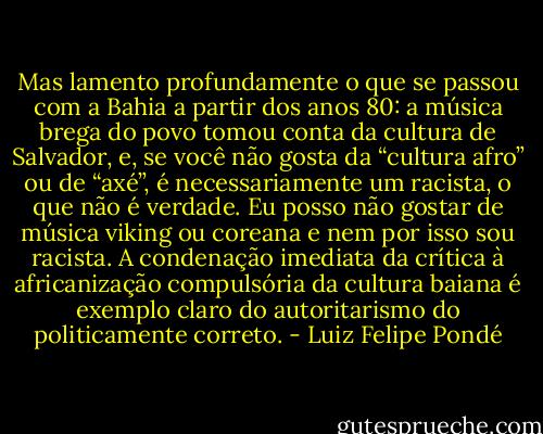 Mas lamento profundamente o que se passou com a Bahia a partir dos anos 80: a música brega do povo tomou conta da cultura de Salvador, e, se você não gosta da “cultura afro” ou de “axé”, é necessariamente um racista, o que não é verdade. Eu posso não gostar de música viking ou coreana e nem por isso sou racista. A condenação imediata da crítica à africanização compulsória da cultura baiana é exemplo claro do autoritarismo do politicamente correto. - Luiz Felipe Pondé