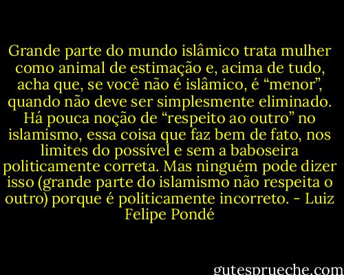 Grande parte do mundo islâmico trata mulher como animal de estimação e, acima de tudo, acha que, se você não é islâmico, é “menor”, quando não deve ser simplesmente eliminado. Há pouca noção de “respeito ao outro” no islamismo, essa coisa que faz bem de fato, nos limites do possível e sem a baboseira politicamente correta. Mas ninguém pode dizer isso (grande parte do islamismo não respeita o outro) porque é politicamente incorreto. - Luiz Felipe Pondé