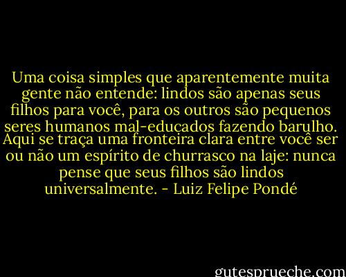 Uma coisa simples que aparentemente muita gente<br />não entende: lindos são apenas seus filhos para você, para os outros são pequenos seres humanos mal-educados fazendo barulho. Aqui se traça uma fronteira clara entre você ser ou não um espírito de churrasco na laje: nunca pense que seus filhos são lindos universalmente. - Luiz Felipe Pondé