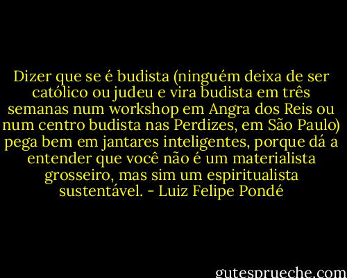Dizer que se é budista (ninguém deixa de ser católico ou judeu e vira budista em três semanas num workshop em Angra dos Reis ou num centro budista nas Perdizes, em São Paulo) pega bem em jantares inteligentes, porque dá a entender que você não é um materialista grosseiro, mas sim um espiritualista<br />sustentável. - Luiz Felipe Pondé