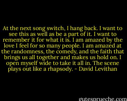At the next song switch, I hang back. I want to see this as well as be a part of it. I want to remember it for what it is. I am amazed by the love I feel for so many people. I am amazed at the randomness, the comedy, and the faith that brings us all together and makes us hold on. I open myself wide to take it all in. The scene plays out like a rhapsody. - David Levithan