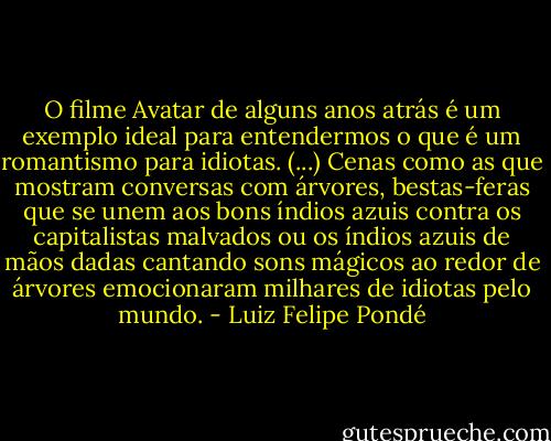 O filme Avatar de alguns anos atrás é um exemplo ideal para entendermos o que é um romantismo para idiotas. (...) Cenas como as que mostram conversas com árvores, bestas-feras que se unem aos bons índios azuis contra os capitalistas malvados ou os índios azuis de mãos dadas cantando sons mágicos ao redor de árvores emocionaram milhares de idiotas pelo mundo. - Luiz Felipe Pondé