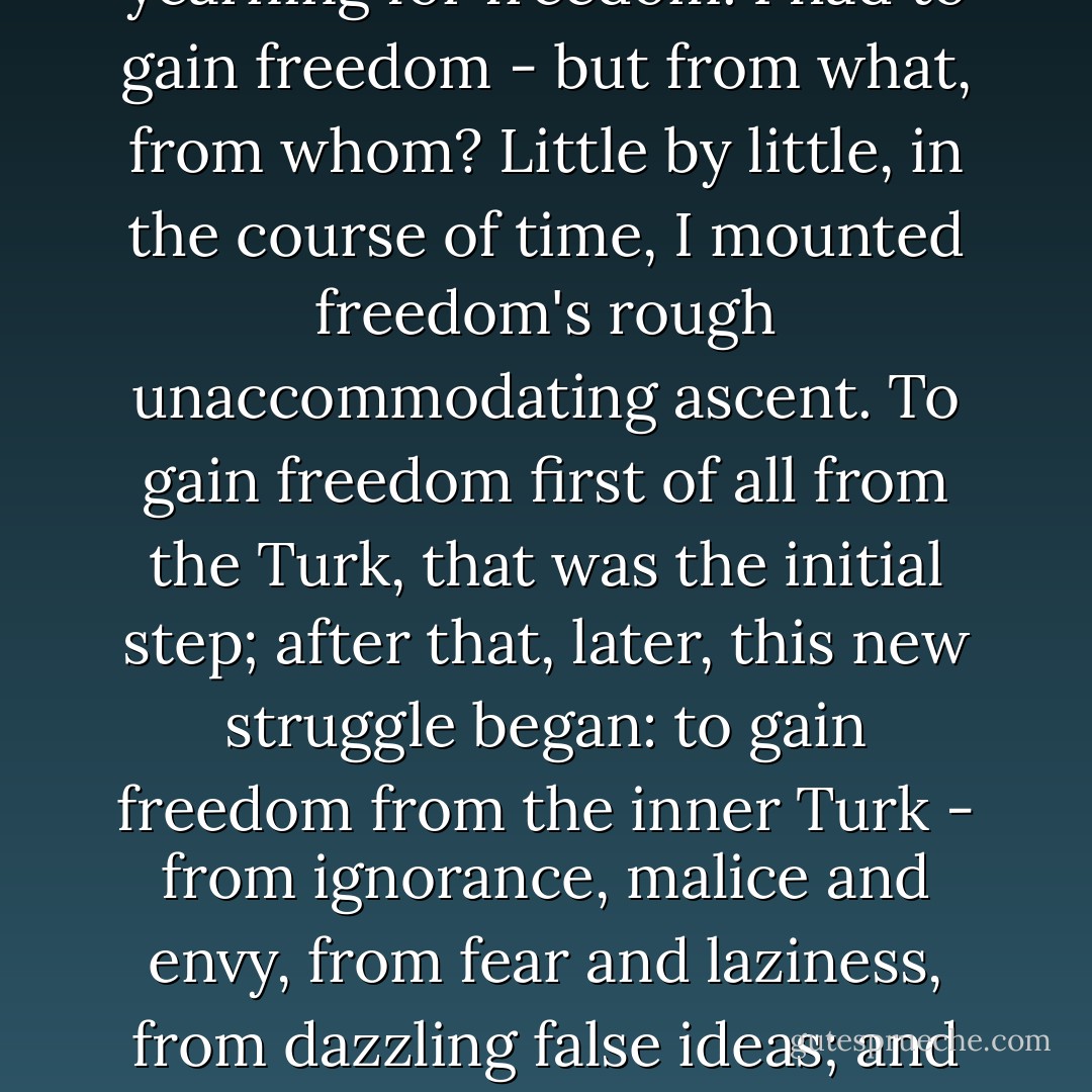 What first truly stirred my soul was not fear or pain, nor was it pleasure or games; it was the yearning for freedom. I had to gain freedom - but from what, from whom? Little by little, in the course of time, I mounted freedom's rough unaccommodating ascent. To gain freedom first of all from the Turk, that was the initial step; after that, later, this new struggle began: to gain freedom from the inner Turk - from ignorance, malice and envy, from fear and laziness, from dazzling false ideas; and finally from idols, all of them, even the most revered and beloved. - Nikos Kazantzakis