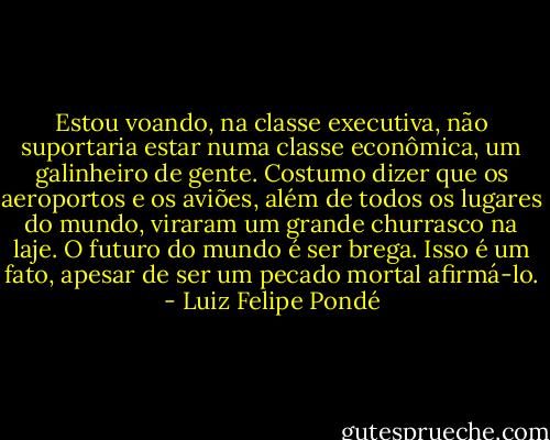 Estou voando, na classe executiva, não suportaria estar numa classe econômica, um galinheiro de gente. Costumo dizer que os aeroportos e os aviões, além de todos os lugares do mundo, viraram um grande churrasco na laje. O futuro do mundo é ser brega. Isso é um fato, apesar de ser um pecado mortal afirmá-lo. - Luiz Felipe Pondé