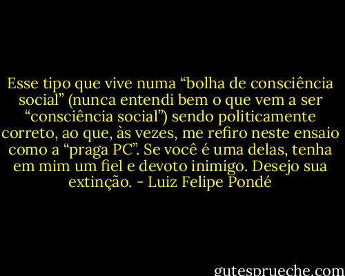 Esse tipo que vive numa “bolha de consciência social” (nunca entendi bem o que vem a ser “consciência social”) sendo politicamente correto, ao que, às vezes, me refiro neste ensaio como a “praga PC”. Se você é uma delas, tenha em mim um fiel e devoto inimigo. Desejo sua extinção. - Luiz Felipe Pondé