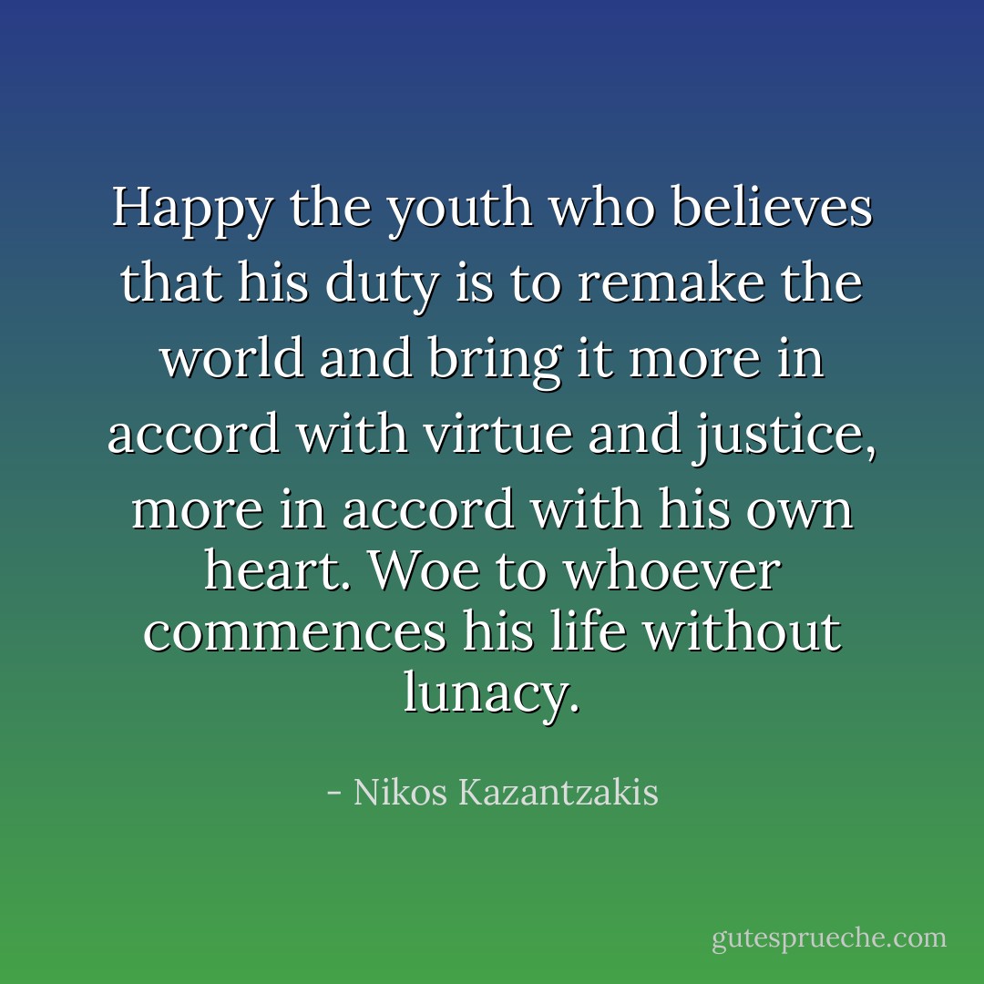 Happy the youth who believes that his duty is to remake the world and bring it more in accord with virtue and justice, more in accord with his own heart. Woe to whoever commences his life without lunacy. - Nikos Kazantzakis