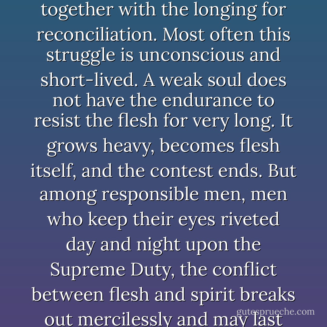The struggle between God and man breaks out in everyone, together with the longing for reconciliation. Most often this struggle is unconscious and short-lived. A weak soul does not have the endurance to resist the flesh for very long. It grows heavy, becomes flesh itself, and the contest ends. But among responsible men, men who keep their eyes riveted day and night upon the Supreme Duty, the conflict between flesh and spirit breaks out mercilessly and may last until death. - Nikos Kazantzakis