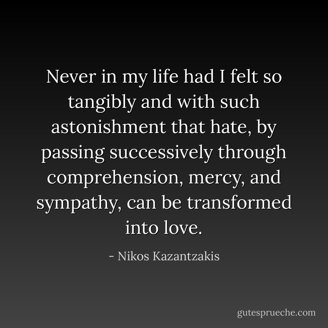 Never in my life had I felt so tangibly and with such astonishment that hate, by passing successively through comprehension, mercy, and sympathy, can be transformed into love. - Nikos Kazantzakis