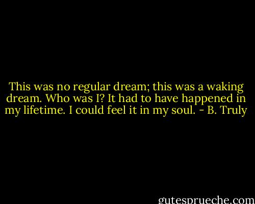 This was no regular dream; this was a waking dream. Who was I? It had to have happened in my lifetime. I could feel it in my soul. - B. Truly