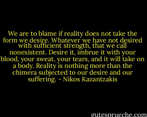 We are to blame if reality does not take the form we desire. Whatever we have not desired with sufficient strength, that we call nonexistent. Desire it, imbrue it with your blood, your sweat, your tears, and it will take on a body. Reality is nothing more than the chimera subjected to our desire and our suffering. - Nikos Kazantzakis