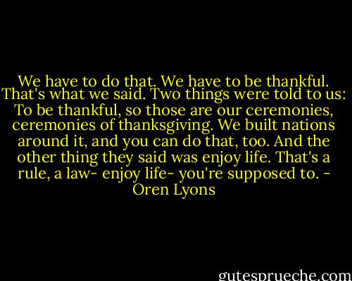 We have to do that. We have to be thankful. That's what we said. Two things were told to us: To be thankful, so those are our ceremonies, ceremonies of thanksgiving. We built nations around it, and you can do that, too. And the other thing they said was enjoy life. That's a rule, a law- enjoy life- you're supposed to. - Oren Lyons